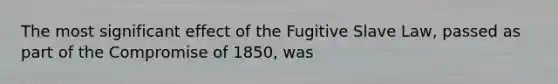 The most significant effect of the Fugitive Slave Law, passed as part of the Compromise of 1850, was