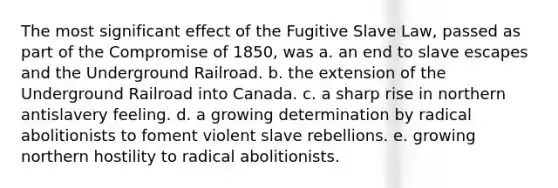 The most significant effect of the Fugitive Slave Law, passed as part of the Compromise of 1850, was a. an end to slave escapes and the Underground Railroad. b. the extension of the Underground Railroad into Canada. c. a sharp rise in northern antislavery feeling. d. a growing determination by radical abolitionists to foment violent slave rebellions. e. growing northern hostility to radical abolitionists.