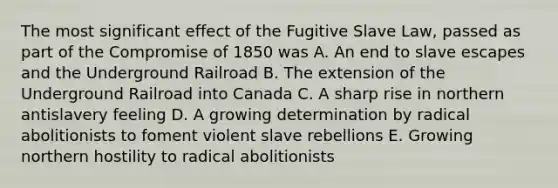 The most significant effect of the Fugitive Slave Law, passed as part of the Compromise of 1850 was A. An end to slave escapes and the Underground Railroad B. The extension of the Underground Railroad into Canada C. A sharp rise in northern antislavery feeling D. A growing determination by radical abolitionists to foment violent slave rebellions E. Growing northern hostility to radical abolitionists