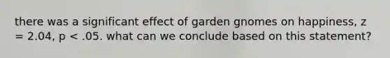 there was a significant effect of garden gnomes on happiness, z = 2.04, p < .05. what can we conclude based on this statement?