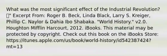 What was the most significant effect of the Industrial Revolution? " Excerpt From: Roger B. Beck, Linda Black, Larry S. Kreiger, Phillip C. Naylor & Dahia Ibo Shabaka. "World History." v2.0. Houghton Mifflin Harcourt, 2012. iBooks. This material may be protected by copyright. Check out this book on the iBooks Store: https://itunes.apple.com/us/book/world-history/id542387424?mt=13