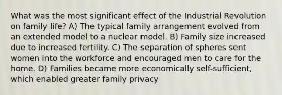 What was the most significant effect of the Industrial Revolution on family life? A) The typical family arrangement evolved from an extended model to a nuclear model. B) Family size increased due to increased fertility. C) The separation of spheres sent women into the workforce and encouraged men to care for the home. D) Families became more economically self-sufficient, which enabled greater family privacy