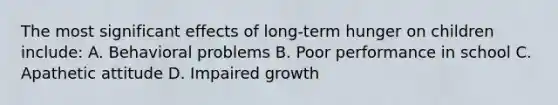 The most significant effects of long-term hunger on children include: A. Behavioral problems B. Poor performance in school C. Apathetic attitude D. Impaired growth