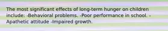 The most significant effects of long-term hunger on children include: -Behavioral problems. -Poor performance in school. -Apathetic attitude -Impaired growth.