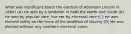 What was significant about the election of Abraham Lincoln in 1860? (A) He won by a landslide in both the North and South (B) He won by popular vote, but not by electoral vote (C) He was elected solely on the issue of the abolition of slavery (D) He was elected without any southern electoral votes