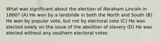 What was significant about the election of <a href='https://www.questionai.com/knowledge/kdhEeg3XpP-abraham-lincoln' class='anchor-knowledge'>abraham lincoln</a> in 1860? (A) He won by a landslide in both the <a href='https://www.questionai.com/knowledge/kAdz8zgqJl-north-and-south' class='anchor-knowledge'>north and south</a> (B) He won by popular vote, but not by electoral vote (C) He was elected solely on the issue of the abolition of slavery (D) He was elected without any southern electoral votes