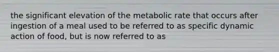 the significant elevation of the metabolic rate that occurs after ingestion of a meal used to be referred to as specific dynamic action of food, but is now referred to as