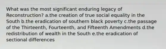 What was the most significant enduring legacy of Reconstruction? a.the creation of true social equality in the South b.the eradication of southern black poverty c.the passage of the Thirteenth, Fourteenth, and Fifteenth Amendments d.the redistribution of wealth in the South e.the eradication of sectional differences