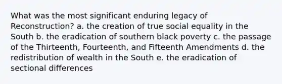 What was the most significant enduring legacy of Reconstruction? a. the creation of true social equality in the South b. the eradication of southern black poverty c. the passage of the Thirteenth, Fourteenth, and Fifteenth Amendments d. the re<a href='https://www.questionai.com/knowledge/kxaT1C6Qs9-distribution-of-wealth' class='anchor-knowledge'>distribution of wealth</a> in the South e. the eradication of sectional differences