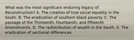 What was the most significant enduring legacy of Reconstruction? A. The creation of true social equality in the South. B. The eradication of southern black poverty. C. The passage of the Thirteenth, Fourteenth, and Fifteenth Amendments. D. The redistribution of wealth in the South. E. The eradication of sectional differences.