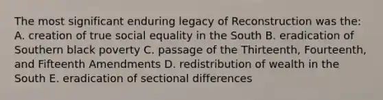 The most significant enduring legacy of Reconstruction was the: A. creation of true social equality in the South B. eradication of Southern black poverty C. passage of the Thirteenth, Fourteenth, and Fifteenth Amendments D. redistribution of wealth in the South E. eradication of sectional differences