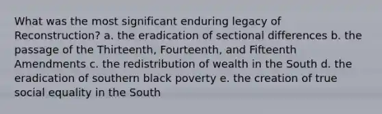 What was the most significant enduring legacy of Reconstruction? a. the eradication of sectional differences b. the passage of the Thirteenth, Fourteenth, and Fifteenth Amendments c. the redistribution of wealth in the South d. the eradication of southern black poverty e. the creation of true social equality in the South