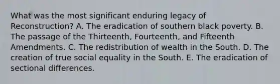 What was the most significant enduring legacy of Reconstruction? A. The eradication of southern black poverty. B. The passage of the Thirteenth, Fourteenth, and Fifteenth Amendments. C. The redistribution of wealth in the South. D. The creation of true social equality in the South. E. The eradication of sectional differences.