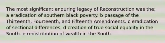 The most significant enduring legacy of Reconstruction was the: a eradication of southern black poverty. b passage of the Thirteenth, Fourteenth, and Fifteenth Amendments. c eradication of sectional differences. d creation of true social equality in the South. e redistribution of wealth in the South.