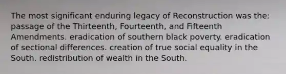 The most significant enduring legacy of Reconstruction was the: passage of the Thirteenth, Fourteenth, and Fifteenth Amendments. eradication of southern black poverty. eradication of sectional differences. creation of true social equality in the South. redistribution of wealth in the South.