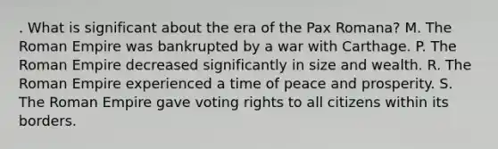 . What is significant about the era of the Pax Romana? M. The Roman Empire was bankrupted by a war with Carthage. P. The Roman Empire decreased significantly in size and wealth. R. The Roman Empire experienced a time of peace and prosperity. S. The Roman Empire gave voting rights to all citizens within its borders.