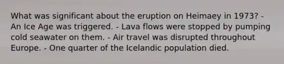 What was significant about the eruption on Heimaey in 1973? - An Ice Age was triggered. - Lava flows were stopped by pumping cold seawater on them. - Air travel was disrupted throughout Europe. - One quarter of the Icelandic population died.