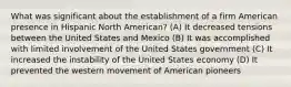 What was significant about the establishment of a firm American presence in Hispanic North American? (A) It decreased tensions between the United States and Mexico (B) It was accomplished with limited involvement of the United States government (C) It increased the instability of the United States economy (D) It prevented the western movement of American pioneers