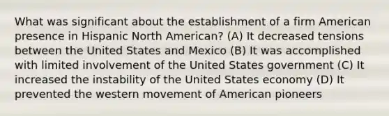 What was significant about the establishment of a firm American presence in Hispanic North American? (A) It decreased tensions between the United States and Mexico (B) It was accomplished with limited involvement of the United States government (C) It increased the instability of the United States economy (D) It prevented the western movement of American pioneers