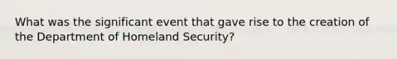 What was the significant event that gave rise to the creation of the Department of Homeland Security?