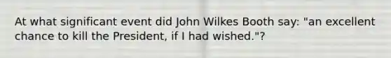 At what significant event did John Wilkes Booth say: "an excellent chance to kill the President, if I had wished."?