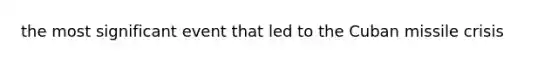 the most significant event that led to the Cuban missile crisis