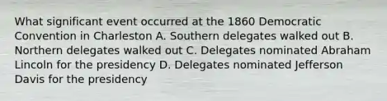 What significant event occurred at the 1860 Democratic Convention in Charleston A. Southern delegates walked out B. Northern delegates walked out C. Delegates nominated Abraham Lincoln for the presidency D. Delegates nominated Jefferson Davis for the presidency