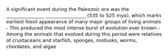 A significant event during the Paleozoic era was the ________________ _________________ (535 to 525 mya), which marks earliest fossil appearance of many major groups of living animals - This produced the most intense burst of evolution ever known - Among the animals that evolved during this period were relatives of crustaceans and starfish, sponges, mollusks, worms, chordates, and algae