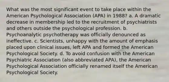 What was the most significant event to take place within the American Psychological Association (APA) in 1988? a. A dramatic decrease in membership led to the recruitment of psychiatrists and others outside the psychological profession. b. Psychoanalytic psychotherapy was officially denounced as ineffective. c. Scientists, unhappy with the amount of emphasis placed upon clinical issues, left APA and formed the American Psychological Society. d. To avoid confusion with the American Psychiatric Association (also abbreviated APA), the American Psychological Association officially renamed itself the American Psychological Society.