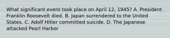 What significant event took place on April 12, 1945? A. President Franklin Roosevelt died. B. Japan surrendered to the United States. C. Adolf Hitler committed suicide. D. The Japanese attacked Pearl Harbor