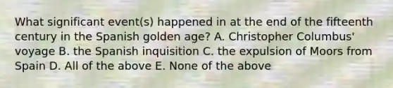 What significant event(s) happened in at the end of the fifteenth century in the Spanish golden age? A. Christopher Columbus' voyage B. the Spanish inquisition C. the expulsion of Moors from Spain D. All of the above E. None of the above