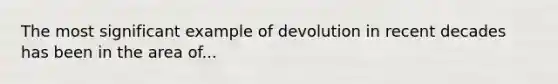 The most significant example of devolution in recent decades has been in the area of...