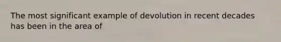 The most significant example of devolution in recent decades has been in the area of