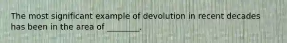 The most significant example of devolution in recent decades has been in the area of ________.