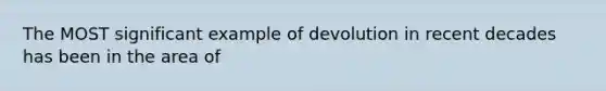 The MOST significant example of devolution in recent decades has been in the area of