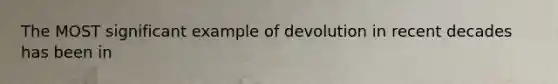 The MOST significant example of devolution in recent decades has been in