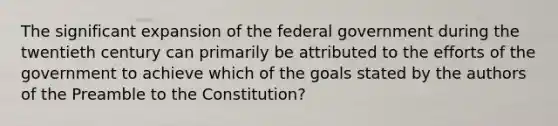 The significant expansion of the federal government during the twentieth century can primarily be attributed to the efforts of the government to achieve which of the goals stated by the authors of the Preamble to the Constitution?