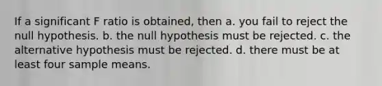 If a significant F ratio is obtained, then a. you fail to reject the null hypothesis. b. the null hypothesis must be rejected. c. the alternative hypothesis must be rejected. d. there must be at least four sample means.