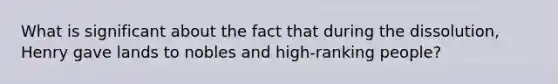 What is significant about the fact that during the dissolution, Henry gave lands to nobles and high-ranking people?