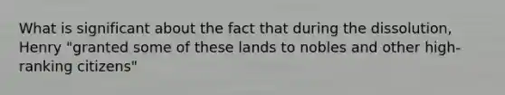 What is significant about the fact that during the dissolution, Henry "granted some of these lands to nobles and other high-ranking citizens"