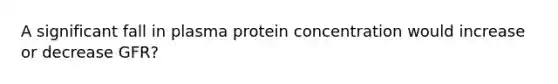 A significant fall in plasma protein concentration would increase or decrease GFR?