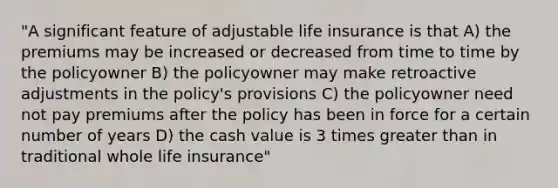 "A significant feature of adjustable life insurance is that A) the premiums may be increased or decreased from time to time by the policyowner B) the policyowner may make retroactive adjustments in the policy's provisions C) the policyowner need not pay premiums after the policy has been in force for a certain number of years D) the cash value is 3 times greater than in traditional whole life insurance"