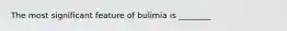 The most significant feature of bulimia is ________