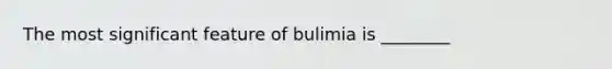 The most significant feature of bulimia is ________