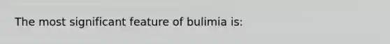 The most significant feature of bulimia is: