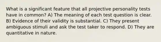 What is a significant feature that all projective personality tests have in common? A) The meaning of each test question is clear. B) Evidence of their validity is substantial. C) They present ambiguous stimuli and ask the test taker to respond. D) They are quantitative in nature.