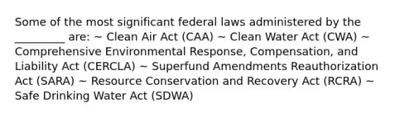 Some of the most significant federal laws administered by the _________ are: ~ Clean Air Act (CAA) ~ Clean Water Act (CWA) ~ Comprehensive Environmental Response, Compensation, and Liability Act (CERCLA) ~ Superfund Amendments Reauthorization Act (SARA) ~ Resource Conservation and Recovery Act (RCRA) ~ Safe Drinking Water Act (SDWA)