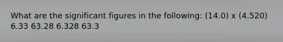 What are the significant figures in the following: (14.0) x (4.520) 6.33 63.28 6.328 63.3