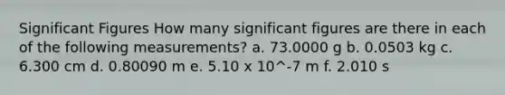 Significant Figures How many significant figures are there in each of the following measurements? a. 73.0000 g b. 0.0503 kg c. 6.300 cm d. 0.80090 m e. 5.10 x 10^-7 m f. 2.010 s