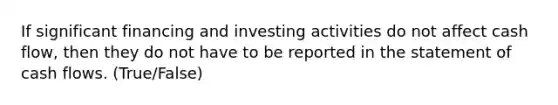 If significant financing and investing activities do not affect cash flow, then they do not have to be reported in the statement of cash flows. (True/False)